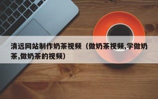 宜春清远网站制作奶茶视频（做奶茶视频,学做奶茶,做奶茶的视频）