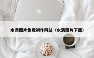 宜春水滴图片免费制作网站（水滴图片下载）